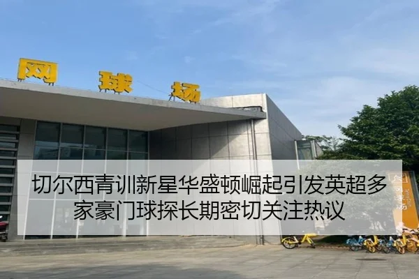 切尔西青训新星华盛顿崛起引发英超多家豪门球探长期密切关注热议